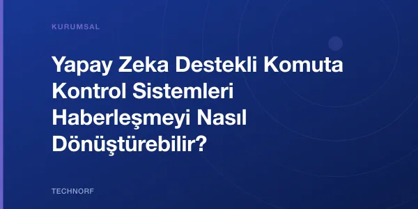 Yapay Zeka Destekli Komuta Kontrol Sistemleri Haberleşmeyi Nasıl Dönüştürebilir?